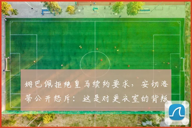 姆巴佩拒绝皇马续约要求，安切洛蒂公开怒斥：这是对更衣室的背叛