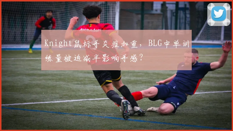 Knight鼠标手炎症加重，BLG中单训练量被迫减半影响手感？