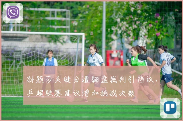 孙颖莎关键分遭翻盘裁判引热议，乒超联赛建议增加挑战次数