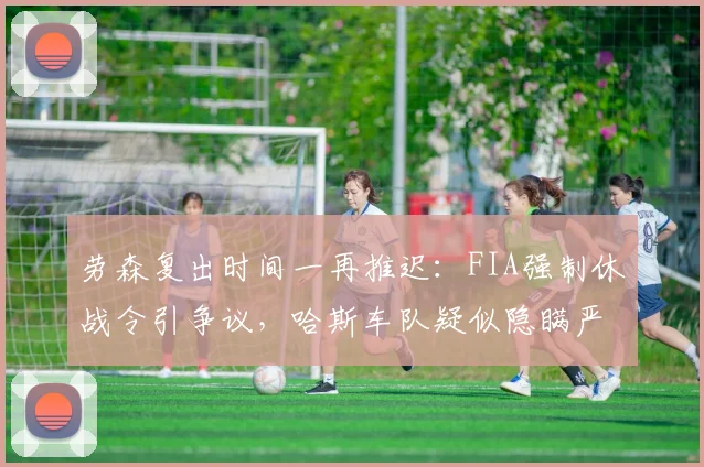 劳森复出时间一再推迟：FIA强制休战令引争议，哈斯车队疑似隐瞒严重伤情