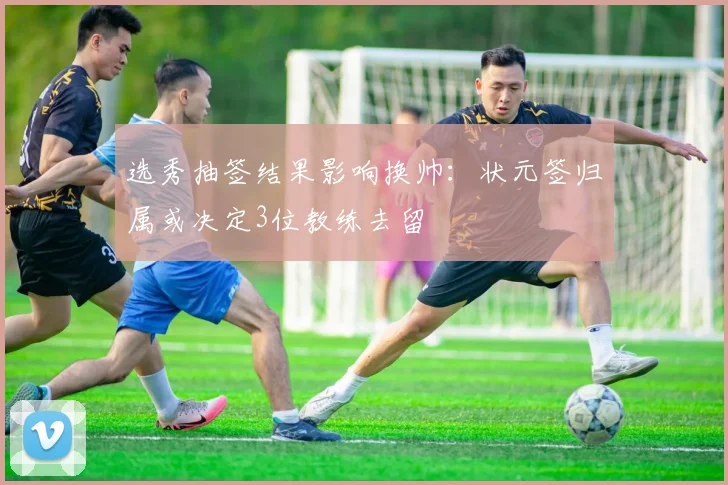 选秀抽签结果影响换帅：状元签归属或决定3位教练去留