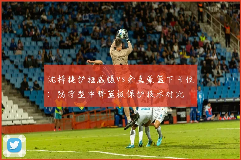 沈梓捷护框威慑vs余嘉豪篮下卡位：防守型中锋篮板保护技术对比