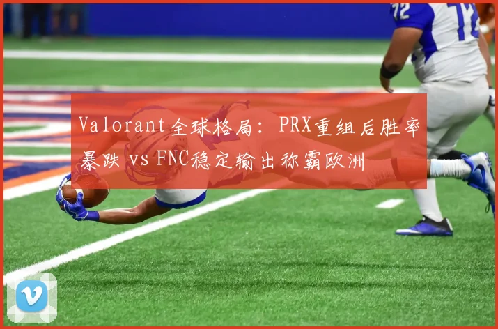 Valorant全球格局：PRX重组后胜率暴跌 vs FNC稳定输出称霸欧洲