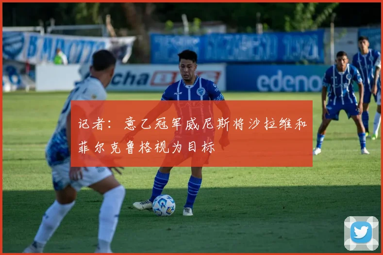 记者：意乙冠军威尼斯将沙拉维和菲尔克鲁格视为目标