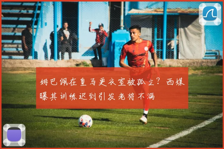 姆巴佩在皇马更衣室被孤立？西媒曝其训练迟到引发老将不满