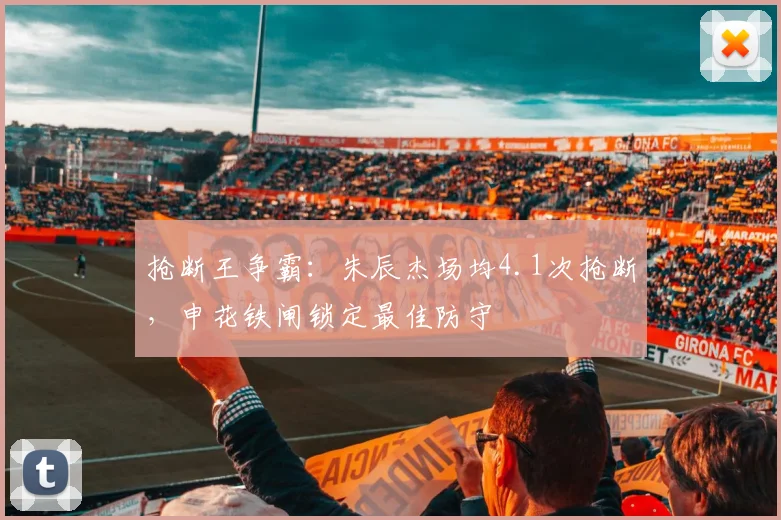 抢断王争霸：朱辰杰场均4.1次抢断，申花铁闸锁定最佳防守